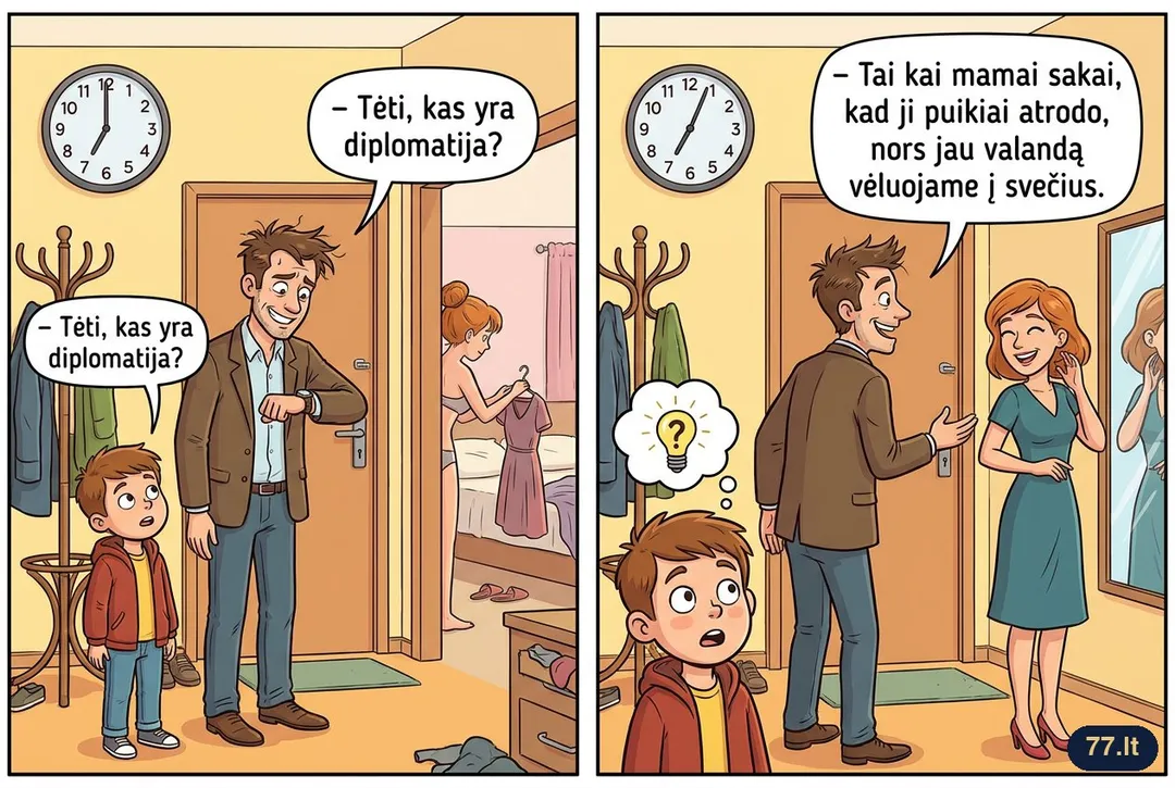 – Tėti, kas yra diplomatija?
– Tai kai mamai sakai, kad ji puikiai atrodo, nors jau valandą vėluojame į svečius.