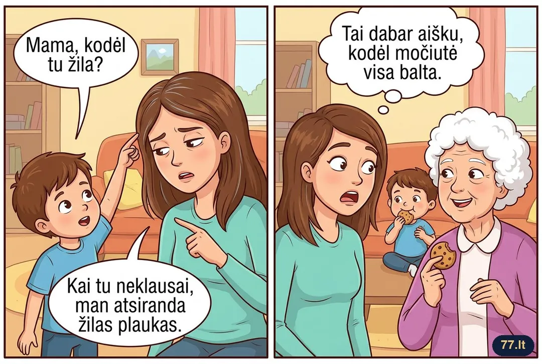 – Mama, kodėl tu žila?
– Kai tu neklausai, man atsiranda žilas plaukas.
– Tai dabar aišku, kodėl močiutė visa balta.