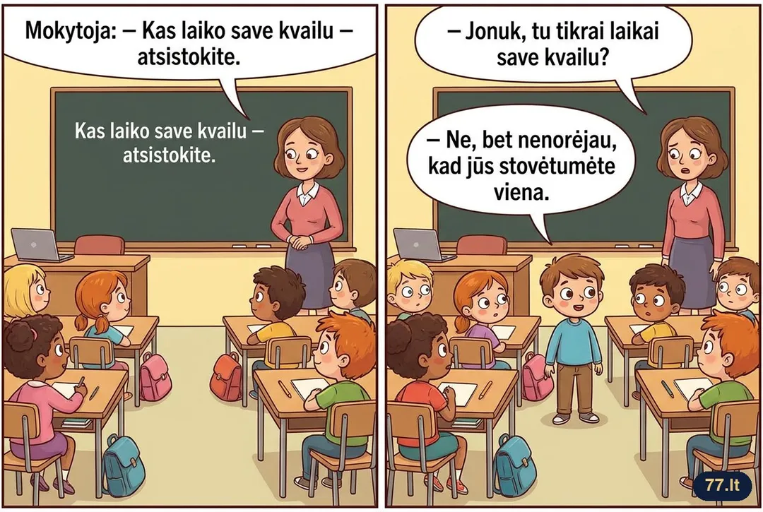 Mokytoja:
– Kas laiko save kvailu – atsistokite.
Po minutės atsistoja Jonukas.
– Jonuk, tu tikrai laikai save kvailu?
– Ne, bet nenorėjau, kad jūs stovėtumėte viena.