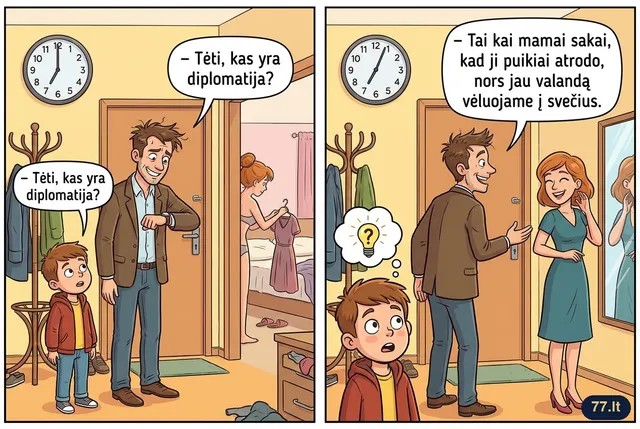 – Tėti, kas yra diplomatija?
– Tai kai mamai sakai, kad ji puikiai atrodo, nors jau valandą vėluojame į svečius.