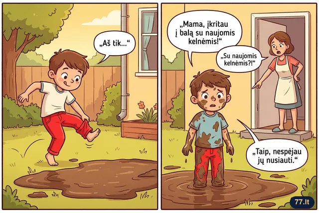 Vovytė grįžta iš kiemo:
– Mama, įkritau į balą su naujomis kelnėmis!
– Su naujomis kelnėmis?!
– Taip, nespėjau jų nusiauti.