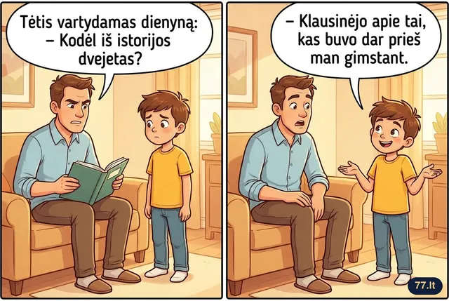 Tėtis vartydamas dienyną:
– Kodėl iš istorijos dvejetas?
– Klausinėjo apie tai, kas buvo dar prieš man gimstant.